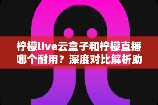 柠檬live云盒子和柠檬直播哪个耐用？深度对比解析助您选出长久耐用的家庭观影方案