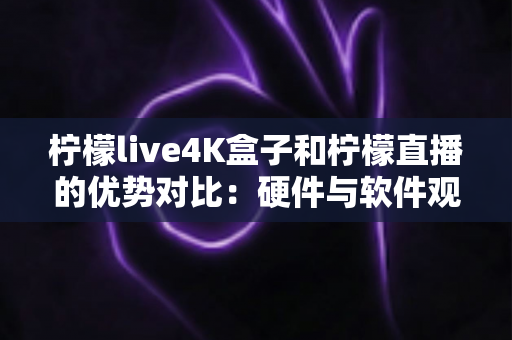 柠檬live4K盒子和柠檬直播的优势对比：硬件与软件观看方案全方位解析与选购指南