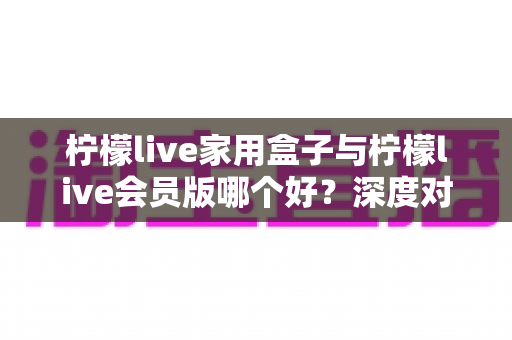 柠檬live家用盒子与柠檬live会员版哪个好？深度对比测评助你一步选对