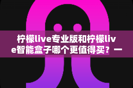 柠檬live专业版和柠檬live智能盒子哪个更值得买?一文读懂两者差异与选购建议 柠檬live专业版和柠檬live智能盒子哪个更值得买?一文读懂两者差异与选购建议