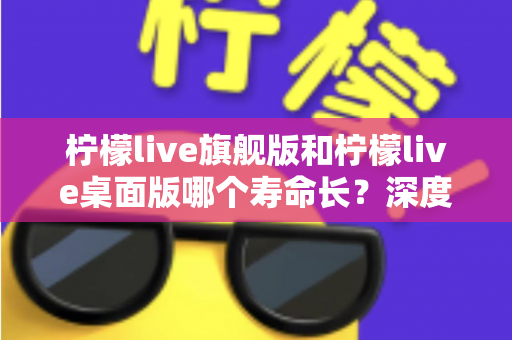 柠檬live旗舰版和柠檬live桌面版哪个寿命长？深度对比解析帮你选对版本