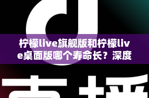 柠檬live旗舰版和柠檬live桌面版哪个寿命长？深度对比解析帮你选对版本