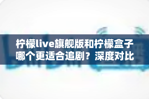 柠檬live旗舰版和柠檬盒子哪个更适合追剧？深度对比助你找到最佳追剧搭档