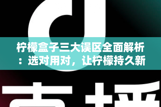 柠檬盒子三大误区全面解析：选对用对，让柠檬持久新鲜不再是难题
