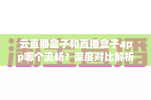 云直播盒子和直播盒子app哪个流畅？深度对比解析，帮你选出最顺滑的观看方案