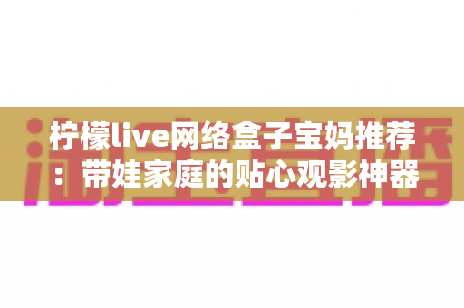 柠檬live网络盒子宝妈推荐:带娃家庭的贴心观影神器,让育儿生活更轻松省心 柠檬live网络盒子宝妈推荐:带娃家庭的贴心观影神器,让育儿生活更轻松省心