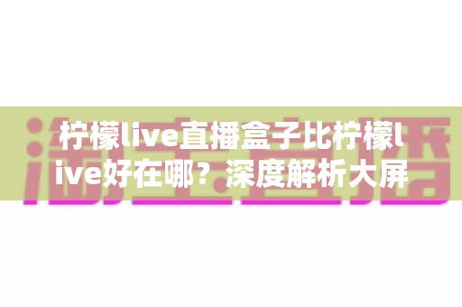柠檬live直播盒子比柠檬live好在哪？深度解析大屏影音体验的全面升级之选