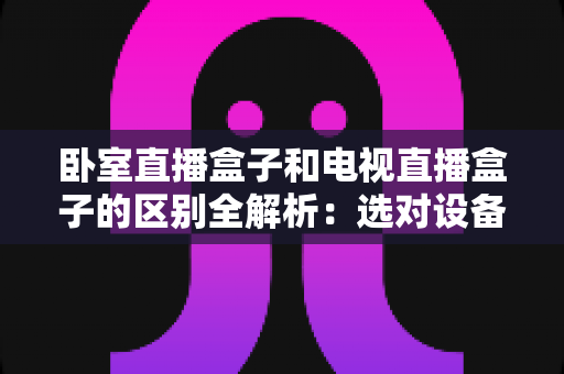 卧室直播盒子和电视直播盒子的区别全解析:选对设备,让家庭观影体验翻倍 卧室直播盒子和电视直播盒子的区别全解析:选对设备,让家庭观影体验翻倍
