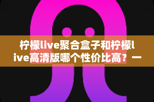 柠檬live聚合盒子和柠檬live高清版哪个性价比高？一文看懂两大版本的选购真相