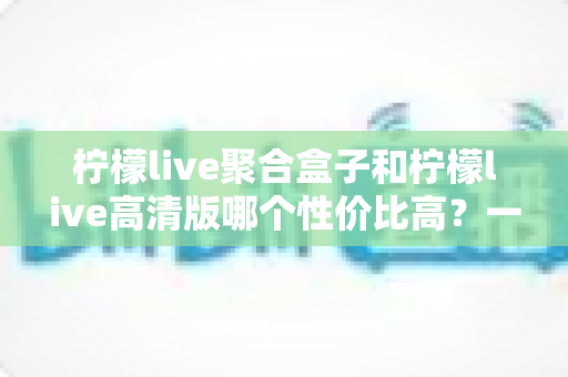 柠檬live聚合盒子和柠檬live高清版哪个性价比高？一文看懂两大版本的选购真相