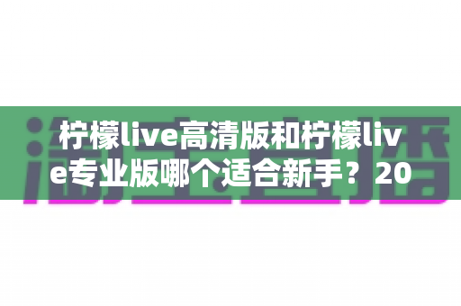 柠檬live高清版和柠檬live专业版哪个适合新手？2024年新手选版全攻略与实用指南