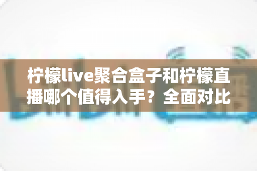 柠檬live聚合盒子和柠檬直播哪个值得入手？全面对比帮你找到最适合的家庭影音方案