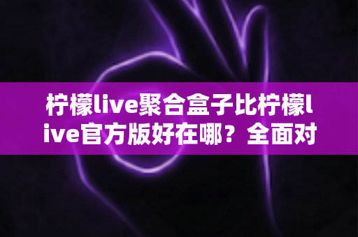 柠檬live聚合盒子比柠檬live官方版好在哪？全面对比解析与选择指南