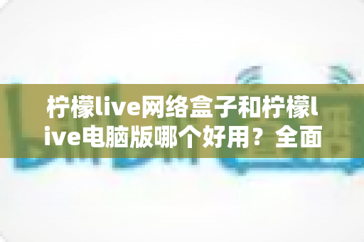 柠檬live网络盒子和柠檬live电脑版哪个好用？全面深度对比分析与选购指南帮你一次选对