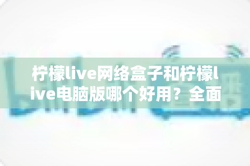柠檬live网络盒子和柠檬live电脑版哪个好用？全面深度对比分析与选购指南帮你一次选对