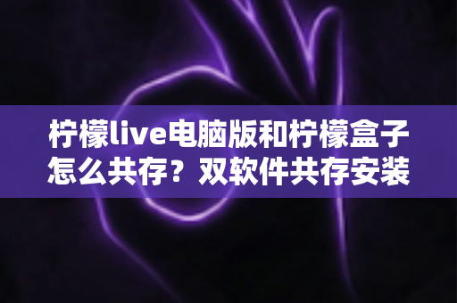 柠檬live电脑版和柠檬盒子怎么共存？双软件共存安装与使用全攻略详解