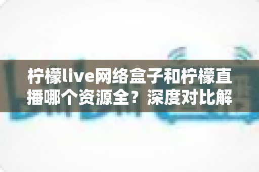 柠檬live网络盒子和柠檬直播哪个资源全?深度对比解析与选购全指南 柠檬live网络盒子和柠檬直播哪个资源全?深度对比解析与选购全指南