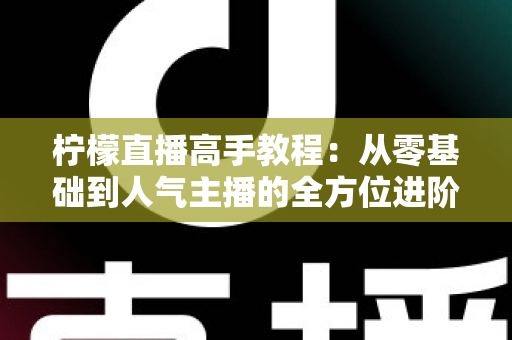 柠檬直播高手教程：从零基础到人气主播的全方位进阶指南