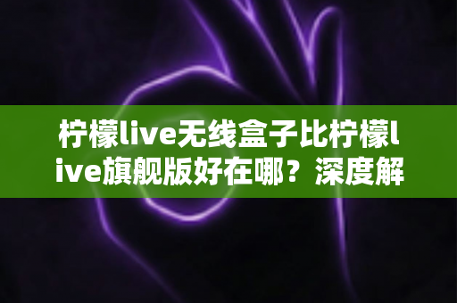 柠檬live无线盒子比柠檬live旗舰版好在哪？深度解析两大热门机型的真实差异与选购指南