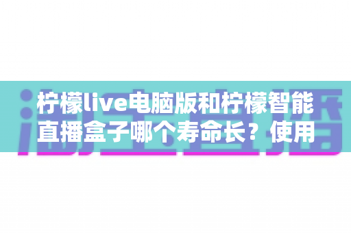 柠檬live电脑版和柠檬智能直播盒子哪个寿命长？使用寿命深度对比与选购全指南