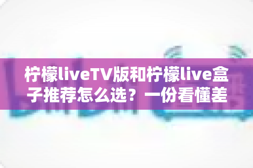 柠檬liveTV版和柠檬live盒子推荐怎么选?一份看懂差异、避坑省钱的实用选购指南 柠檬liveTV版和柠檬live盒子推荐怎么选?一份看懂差异、避坑省钱的实用选购指南