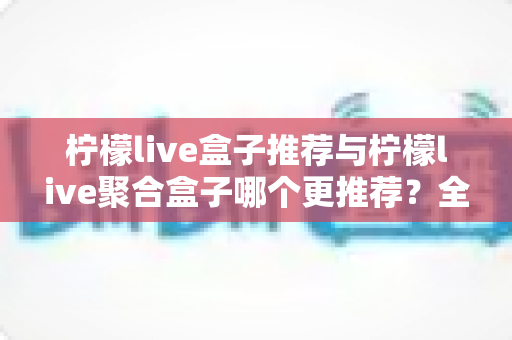 柠檬live盒子推荐与柠檬live聚合盒子哪个更推荐？全面对比与选购指南一文读懂