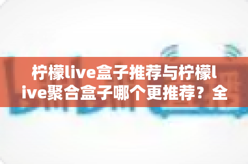 柠檬live盒子推荐与柠檬live聚合盒子哪个更推荐？全面对比与选购指南一文读懂