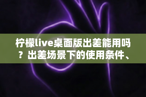 柠檬live桌面版出差能用吗？出差场景下的使用条件、网络要求与实用技巧全解析