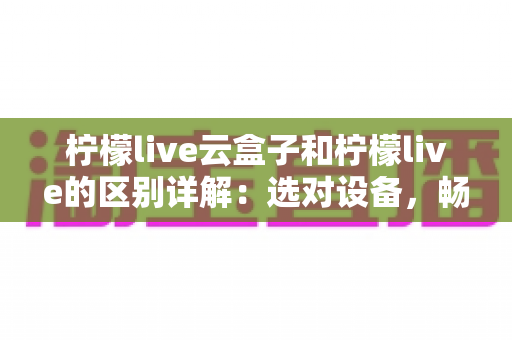 柠檬live云盒子和柠檬live的区别详解:选对设备,畅享高清大屏观影新体验 柠檬live云盒子和柠檬live的区别详解:选对设备,畅享高清大屏观影新体验