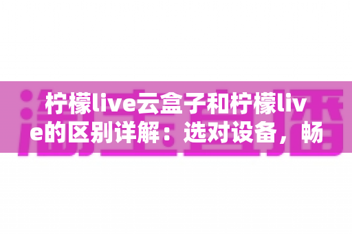 柠檬live云盒子和柠檬live的区别详解:选对设备,畅享高清大屏观影新体验 柠檬live云盒子和柠檬live的区别详解:选对设备,畅享高清大屏观影新体验