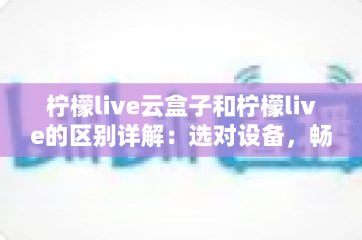 柠檬live云盒子和柠檬live的区别详解:选对设备,畅享高清大屏观影新体验 柠檬live云盒子和柠檬live的区别详解:选对设备,畅享高清大屏观影新体验
