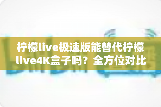 柠檬live极速版能替代柠檬live4K盒子吗?全方位对比解析与选购指南 柠檬live极速版能替代柠檬live4K盒子吗?全方位对比解析与选购指南