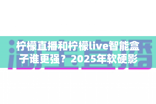 柠檬直播和柠檬live智能盒子谁更强?2025年软硬影音方案深度对比与选购指南 柠檬直播和柠檬live智能盒子谁更强?2025年软硬影音方案深度对比与选购指南