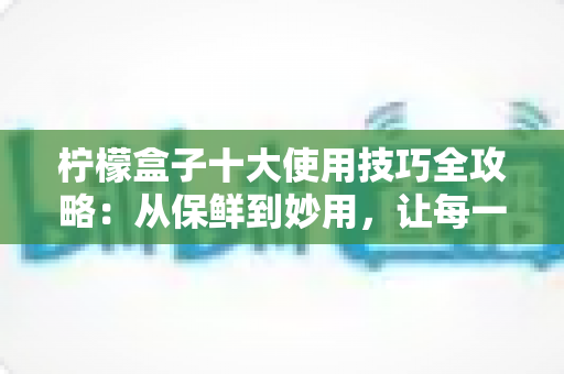 柠檬盒子十大使用技巧全攻略:从保鲜到妙用,让每一颗柠檬物尽其用 柠檬盒子十大使用技巧全攻略:从保鲜到妙用,让每一颗柠檬物尽其用