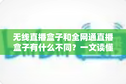 无线直播盒子和全网通直播盒子有什么不同？一文读懂两种直播设备的核心区别与选购指南