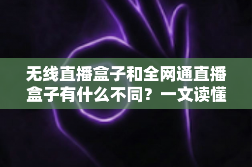 无线直播盒子和全网通直播盒子有什么不同？一文读懂两种直播设备的核心区别与选购指南