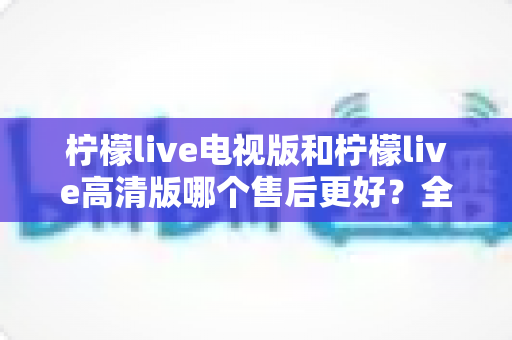 柠檬live电视版和柠檬live高清版哪个售后更好?全面对比分析与选购指南 柠檬live电视版和柠檬live高清版哪个售后更好?全面对比分析与选购指南