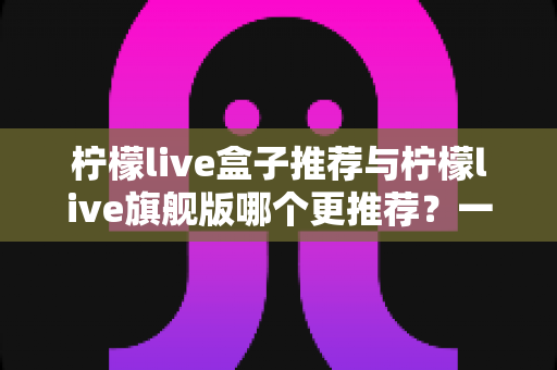 柠檬live盒子推荐与柠檬live旗舰版哪个更推荐？一篇看懂差异的深度选购指南