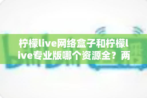 柠檬live网络盒子和柠檬live专业版哪个资源全?两大版本资源深度对比全解析 柠檬live网络盒子和柠檬live专业版哪个资源全?两大版本资源深度对比全解析