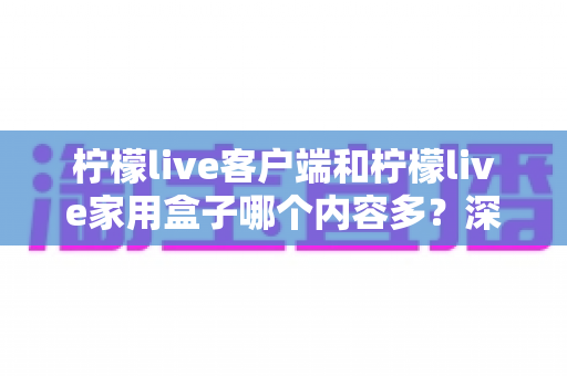 柠檬live客户端和柠檬live家用盒子哪个内容多？深度对比帮你选对观影方案
