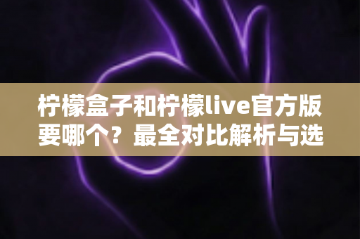 柠檬盒子和柠檬live官方版要哪个？最全对比解析与选择避坑指南一文看懂