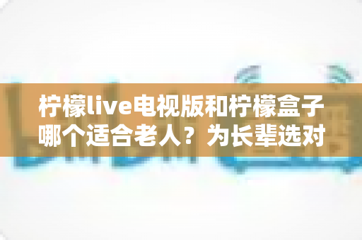 柠檬live电视版和柠檬盒子哪个适合老人？为长辈选对观影设备一文讲清
