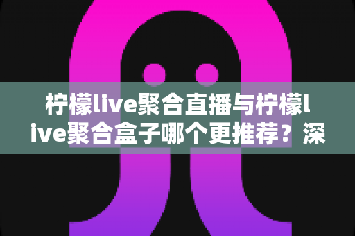 柠檬live聚合直播与柠檬live聚合盒子哪个更推荐？深度对比评测助你一次选对