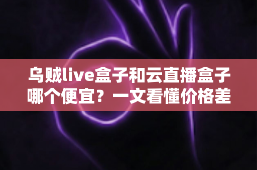 乌贼live盒子和云直播盒子哪个便宜?一文看懂价格差异与性价比选择 乌贼live盒子和云直播盒子哪个便宜?一文看懂价格差异与性价比选择
