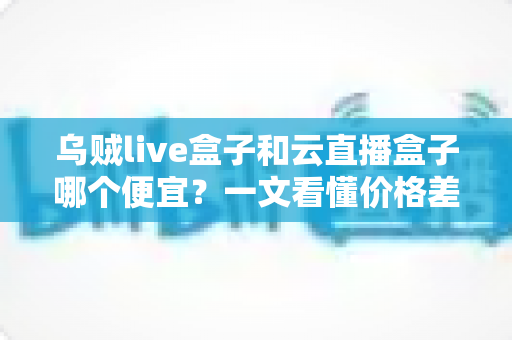 乌贼live盒子和云直播盒子哪个便宜？一文看懂价格差异与性价比选择