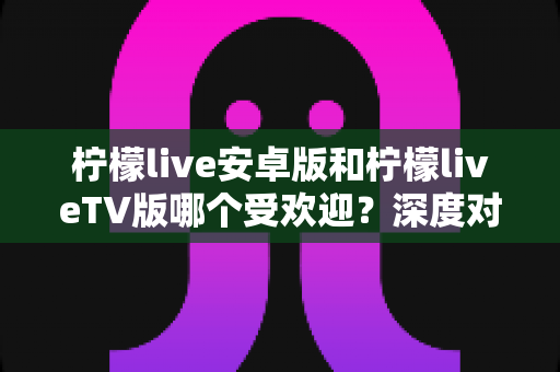 柠檬live安卓版和柠檬liveTV版哪个受欢迎？深度对比解析帮你选出最适合自己的版本
