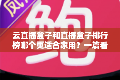 云直播盒子和直播盒子排行榜哪个更适合家用?一篇看懂家庭选购全攻略 云直播盒子和直播盒子排行榜哪个更适合家用?一篇看懂家庭选购全攻略