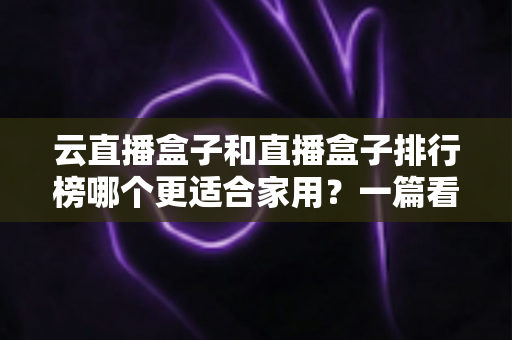 云直播盒子和直播盒子排行榜哪个更适合家用?一篇看懂家庭选购全攻略 云直播盒子和直播盒子排行榜哪个更适合家用?一篇看懂家庭选购全攻略