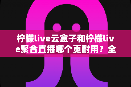 柠檬live云盒子和柠檬live聚合直播哪个更耐用?全面对比两大方案的真实使用寿命与选购指南 柠檬live云盒子和柠檬live聚合直播哪个更耐用?全面对比两大方案的真实使用寿命与选购指南
