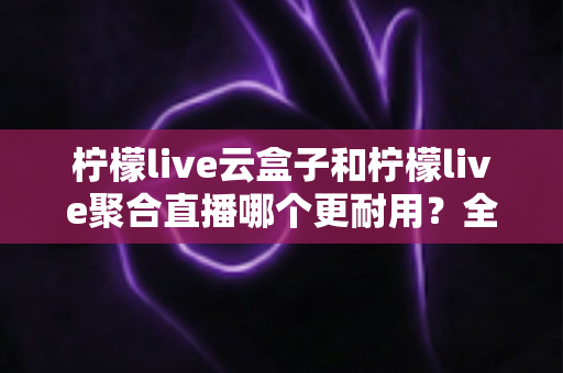 柠檬live云盒子和柠檬live聚合直播哪个更耐用?全面对比两大方案的真实使用寿命与选购指南 柠檬live云盒子和柠檬live聚合直播哪个更耐用?全面对比两大方案的真实使用寿命与选购指南